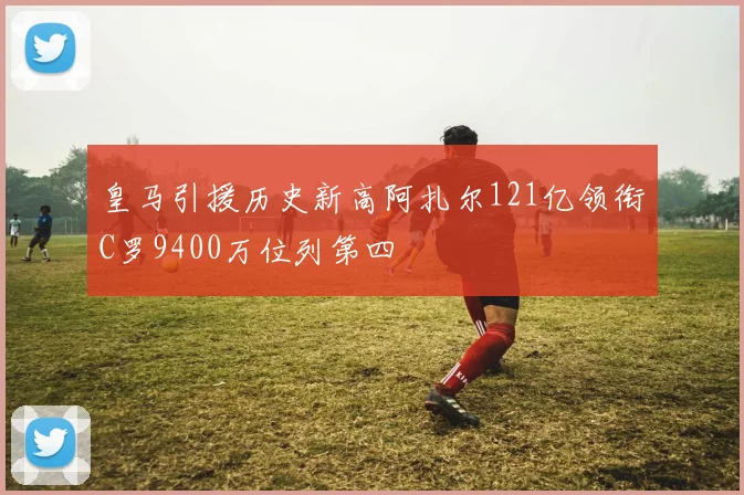 皇马引援历史新高阿扎尔121亿领衔C罗9400万位列第四