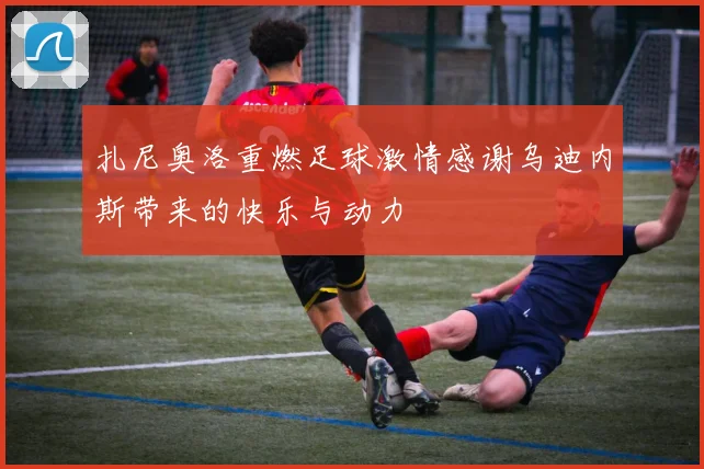 扎尼奥洛重燃足球激情感谢乌迪内斯带来的快乐与动力