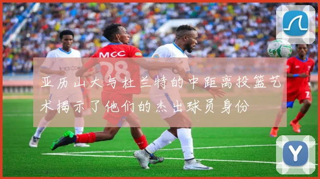 亚历山大与杜兰特的中距离投篮艺术揭示了他们的杰出球员身份