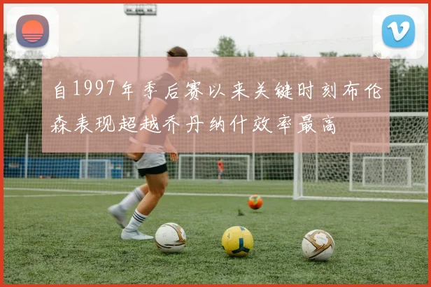 自1997年季后赛以来关键时刻布伦森表现超越乔丹纳什效率最高
