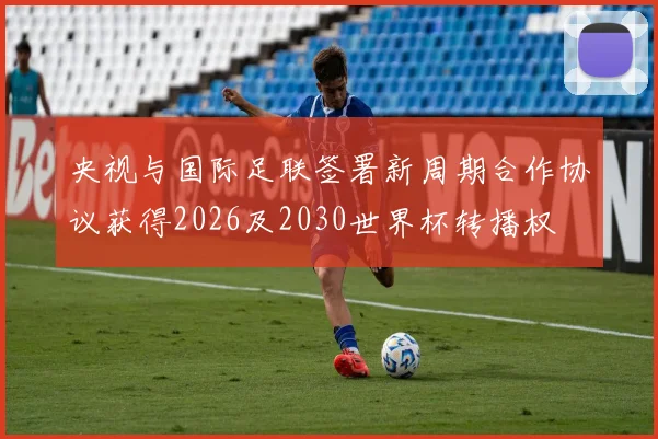 央视与国际足联签署新周期合作协议获得2026及2030世界杯转播权