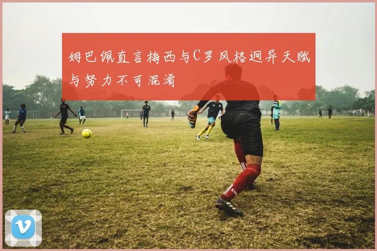 姆巴佩直言梅西与C罗风格迥异天赋与努力不可混淆