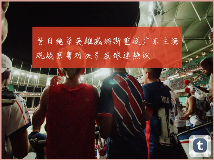昔日绝杀英雄威姆斯重返广东主场观战京粤对决引发球迷热议
