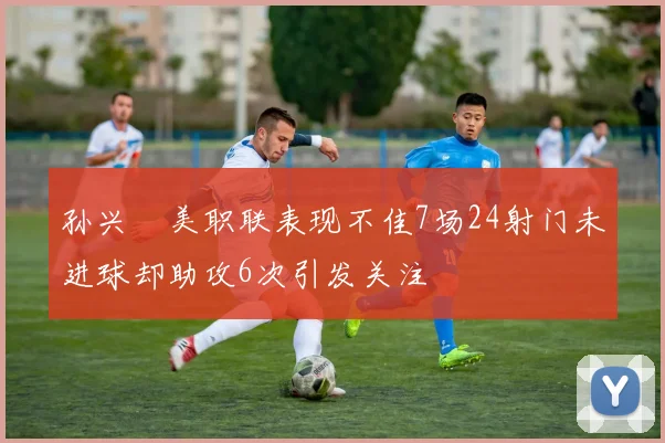 孙兴慜美职联表现不佳7场24射门未进球却助攻6次引发关注