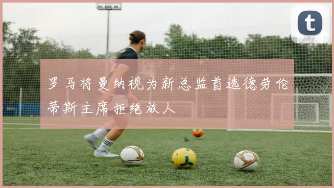 罗马将曼纳视为新总监首选德劳伦蒂斯主席拒绝放人